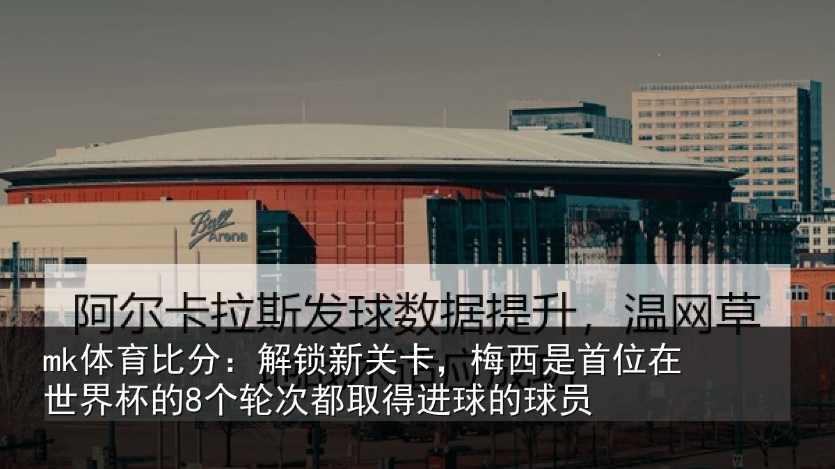 mk体育比分：解锁新关卡，梅西是首位在世界杯的8个轮次都取得进球的球员