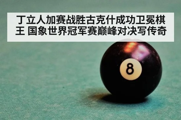 丁立人加赛战胜古克什成功卫冕棋王 国象世界冠军赛巅峰对决写传奇