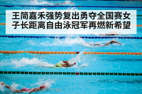 王简嘉禾强势复出勇夺全国赛女子长距离自由泳冠军再燃新希望